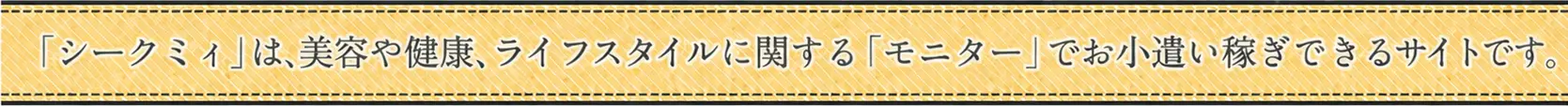 「シークミィ」は、美容や健康、ライフスタイルに関する「モニター」でお小遣い稼ぎできるサイトです。